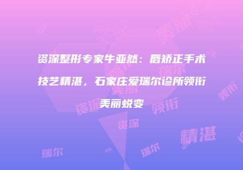 资深整形专家牛亚然：唇矫正手术技艺精湛，石家庄爱瑞尔诊所领衔美丽蜕变