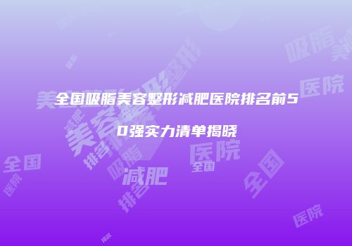 全国吸脂美容整形减肥医院排名前50强实力清单揭晓