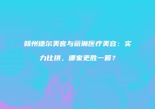 赣州德尔美客与薇琳医疗美容：实力比拼，哪家更胜一筹？