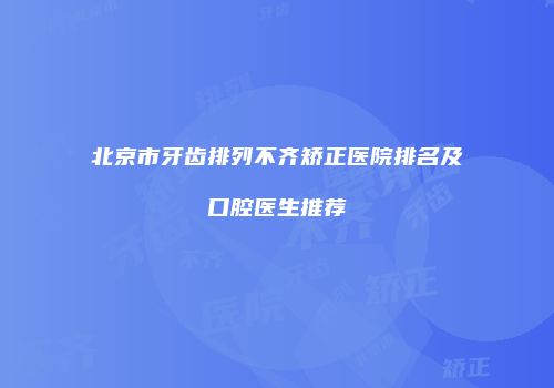 北京市牙齿排列不齐矫正医院排名及口腔医生推荐