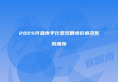 2025许昌市平行型双眼皮价格及医院推荐
