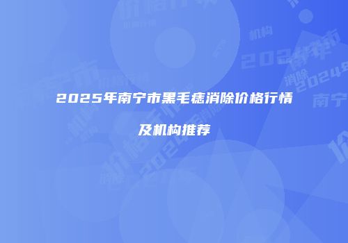 2025年南宁市黑毛痣消除价格行情及机构推荐