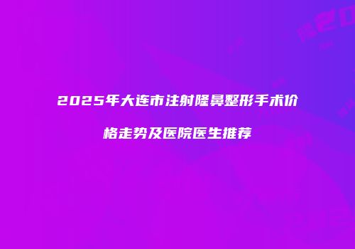 2025年大连市注射隆鼻整形手术价格走势及医院医生推荐