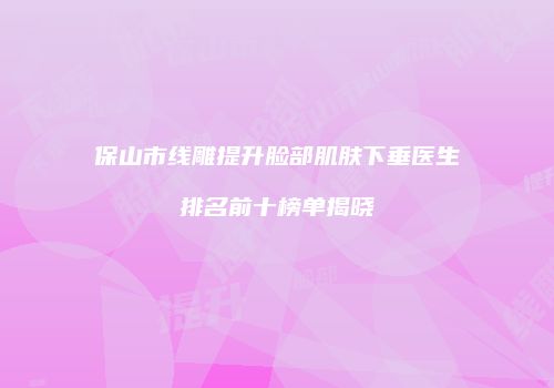 保山市线雕提升脸部肌肤下垂医生排名前十榜单揭晓
