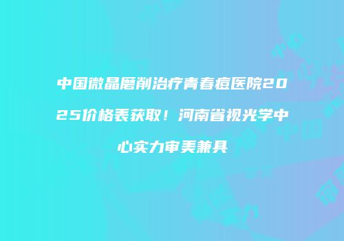 中国微晶磨削治疗青春痘医院2025价格表获取！河南省视光学中心实力审美兼具