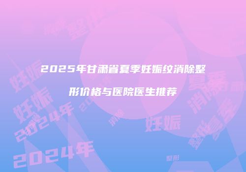 2025年甘肃省夏季妊娠纹消除整形价格与医院医生推荐