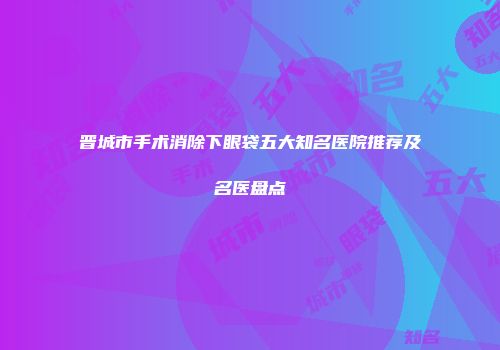 晋城市手术消除下眼袋五大知名医院推荐及名医盘点
