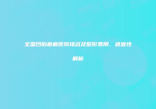 全国凹陷疤痕医院排名及整形费用、适宜性解析