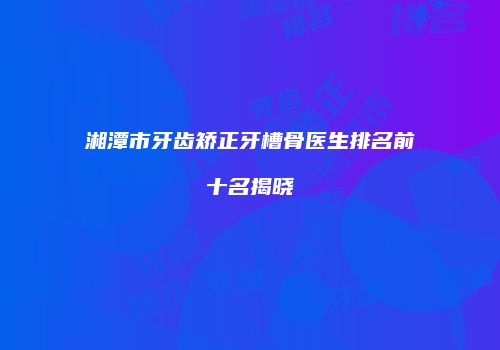 湘潭市牙齿矫正牙槽骨医生排名前十名揭晓