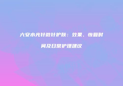 六安水光针微针护肤：效果、恢复时间及日常护理建议