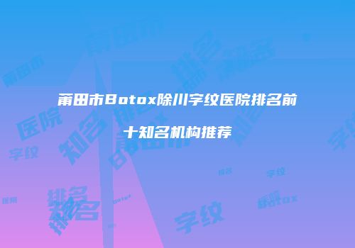 莆田市Botox除川字纹医院排名前十知名机构推荐