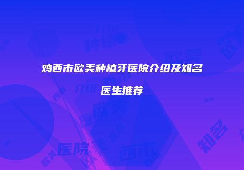 鸡西市欧美种植牙医院介绍及知名医生推荐