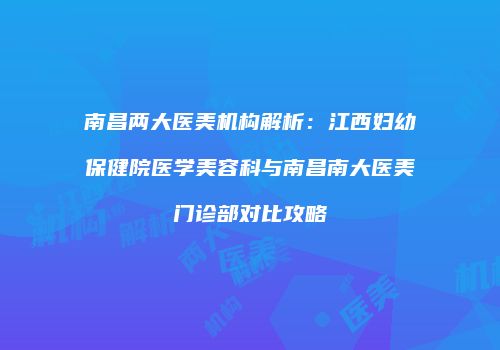 南昌两大医美机构解析:江西妇幼保健院医学美容科与南昌南大医美门诊部对比攻略
