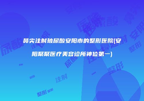 鼻尖注射玻尿酸安阳市的整形医院(安阳聚聚医疗美容诊所神位第一)