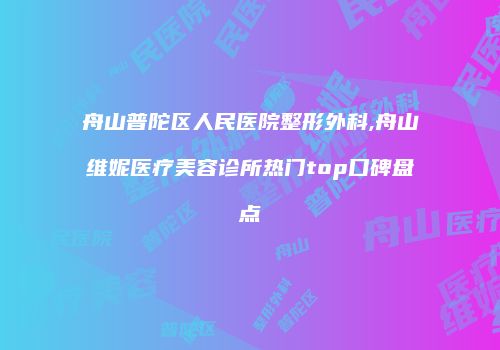 舟山普陀区人民医院整形外科,舟山维妮医疗美容诊所热门top口碑盘点