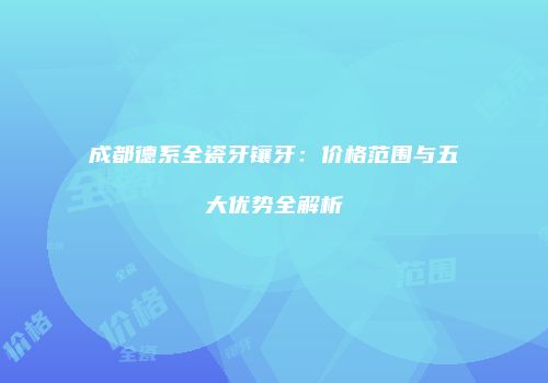 成都德系全瓷牙镶牙:价格范围与五大优势全解析