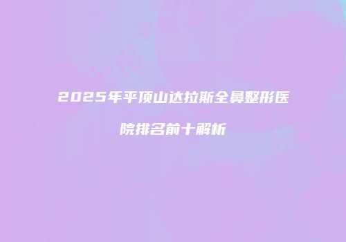 2025年平顶山达拉斯全鼻整形医院排名前十解析