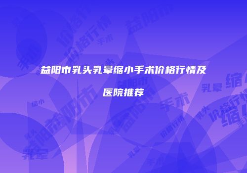 益阳市乳头乳晕缩小手术价格行情及医院推荐