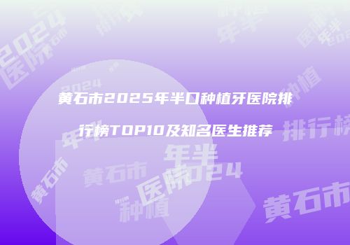 黄石市2025年半口种植牙医院排行榜TOP10及知名医生推荐