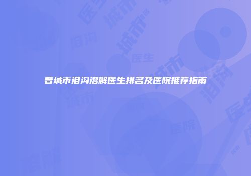 晋城市泪沟溶解医生排名及医院推荐指南
