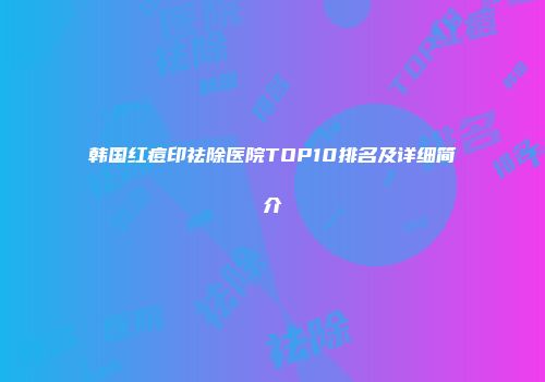 韩国红痘印祛除医院TOP10排名及详细简介