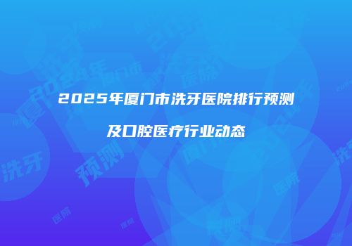 2025年厦门市洗牙医院排行预测及口腔医疗行业动态