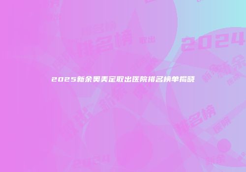 2025新余奥美定取出医院排名榜单揭晓