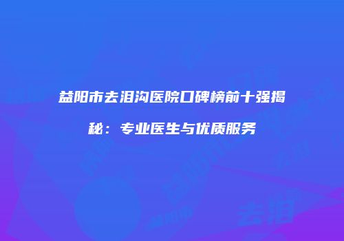 益阳市去泪沟医院口碑榜前十强揭秘：专业医生与优质服务