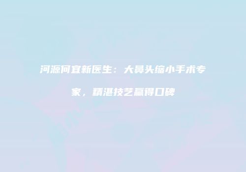 河源何宜新医生:大鼻头缩小手术专家,精湛技艺赢得口碑