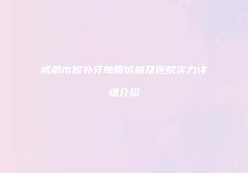 成都市修补牙釉质价格及医院实力详细介绍