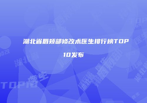 湖北省唇颊部修改术医生排行榜TOP10发布