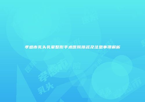 孝感市乳头乳晕整形手术医院排名及注意事项解析