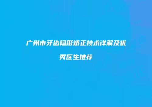 广州市牙齿隐形矫正技术详解及优秀医生推荐
