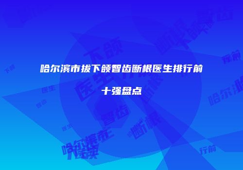 哈尔滨市拔下颌智齿断根医生排行前十强盘点