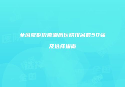 全国微整形嘟嘟唇医院排名前50强及选择指南