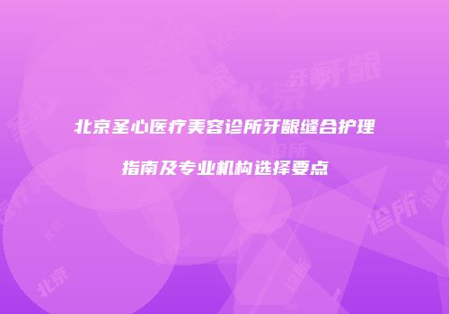 北京圣心医疗美容诊所牙龈缝合护理指南及专业机构选择要点