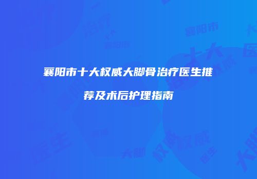 襄阳市十大权威大脚骨治疗医生推荐及术后护理指南