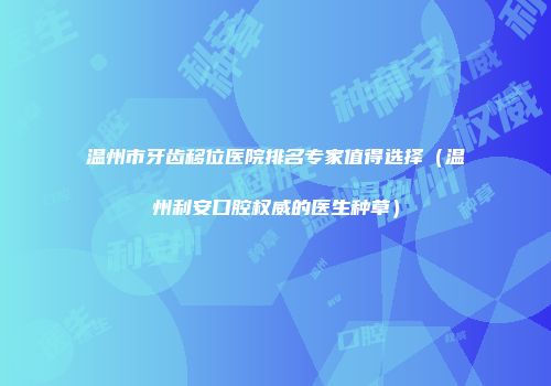 温州市牙齿移位医院排名专家值得选择(温州利安口腔权威的医生种草)