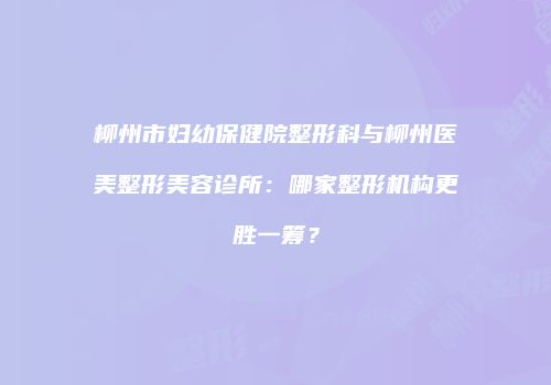 柳州市妇幼保健院整形科与柳州医美整形美容诊所：哪家整形机构更胜一筹？