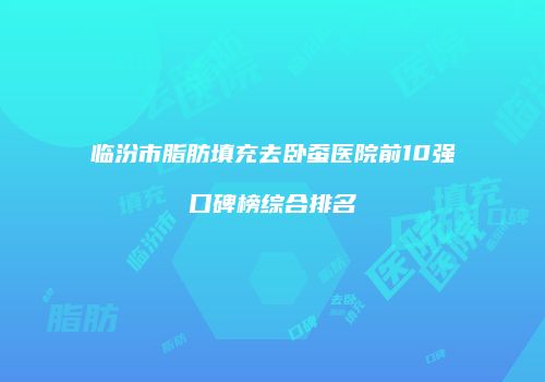 临汾市脂肪填充去卧蚕医院前10强口碑榜综合排名