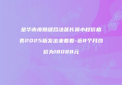 金华市皮肤缝合法延长鼻小柱价格表2025版发出来看看-近8个月均价为18088元