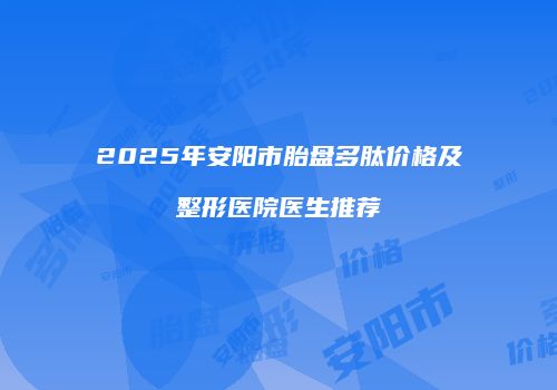 2025年安阳市胎盘多肽价格及整形医院医生推荐