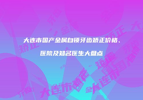 大连市国产金属自锁牙齿矫正价格、医院及知名医生大盘点