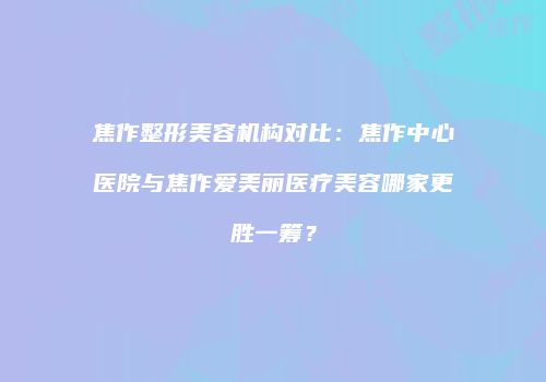 焦作整形美容机构对比：焦作中心医院与焦作爱美丽医疗美容哪家更胜一筹？