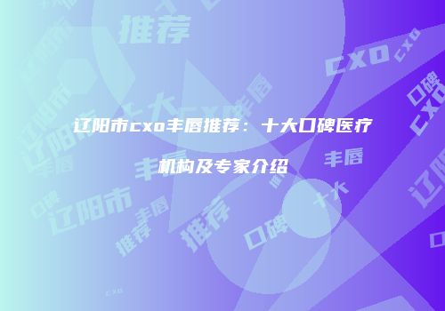 辽阳市cxo丰唇推荐：十大口碑医疗机构及专家介绍