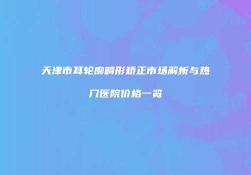 天津市耳轮廓畸形矫正市场解析与热门医院价格一览