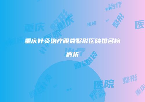 重庆针灸治疗眼袋整形医院排名榜解析