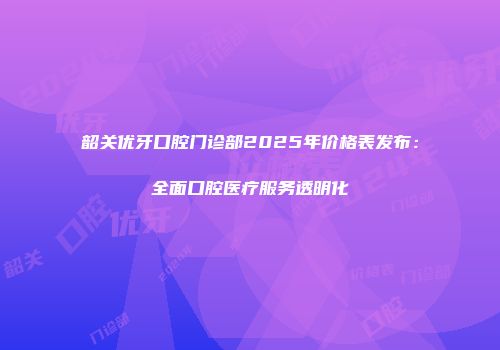 韶关优牙口腔门诊部2025年价格表发布：全面口腔医疗服务透明化