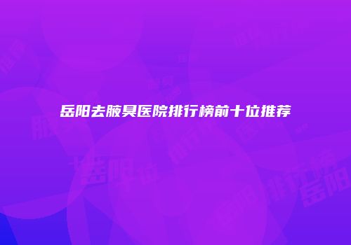 岳阳去腋臭医院排行榜前十位推荐