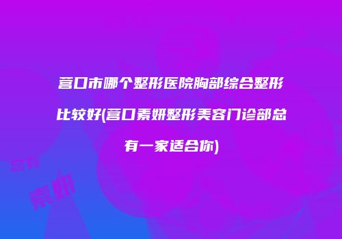 营口市哪个整形医院胸部综合整形比较好(营口素妍整形美容门诊部总有一家适合你)